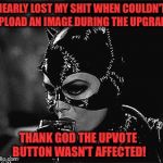 Don't make me go Batshit up in here! | NEARLY LOST MY SHIT WHEN COULDN'T UPLOAD AN IMAGE DURING THE UPGRADE; THANK GOD THE UPVOTE BUTTON WASN'T AFFECTED! | image tagged in droll catwoman,meanwhile on imgflip,shut up and take my upvote,imgflip humor | made w/ Imgflip meme maker