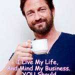 Gerard Butler Living Life And... | I Live My Life, And Mind My Business.  YOU Should Do The The Same! | image tagged in gerard butler living life and | made w/ Imgflip meme maker