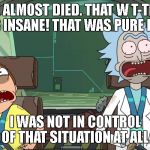 Rick and Morty not in control | WE ALMOST DIED. THAT W T-THIS WAS INSANE! THAT WAS PURE LUCK. I WAS NOT IN CONTROL OF THAT SITUATION AT ALL. | image tagged in rick and morty not in control | made w/ Imgflip meme maker