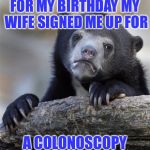 Sad bear  | FOR MY BIRTHDAY MY WIFE SIGNED ME UP FOR; A COLONOSCOPY | image tagged in sad bear | made w/ Imgflip meme maker