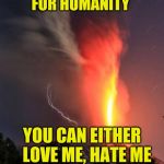 Nature | I AM A REBEL WITH A CAUSE TO FIGHT FOR HUMANITY; YOU CAN EITHER   LOVE ME, HATE ME OR JUST GET THE HELL    OUT OF MY WAY | image tagged in nature | made w/ Imgflip meme maker