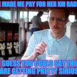 Getting Serious | SHE MADE ME PAY FOR HER XM RADIO... SO I GUESS YOU COULD SAY THINGS ARE GETTING PRETTY SIRIUS | image tagged in getting serious | made w/ Imgflip meme maker