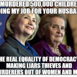 Hillary & Madeline | I MURDERED 500,000 CHILDREN DOING MY JOB FOR YOUR HUSBAND; THE REAL EQUALITY OF DEMOCRACY.. MAKING LIARS THIEVES AND MURDERERS OUT OF WOMEN AND MEN | image tagged in hillary  madeline | made w/ Imgflip meme maker