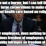 Judge Gorsuch suppresses religious freedom | I'm not a lawyer, but I can tell that allowing large corporations to make decisions about health care based on religion, for their employees, does nothing to protect the religious freedom of employees; therefore Hobby Lobby infringes on freedom of religion! | image tagged in judge gorsuch,religion,hobby lobby,abortion | made w/ Imgflip meme maker