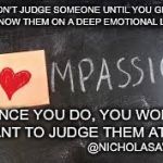 Compassion | DON'T JUDGE SOMEONE UNTIL YOU GET TO KNOW THEM ON A DEEP EMOTIONAL LEVEL; ONCE YOU DO, YOU WON'T WANT TO JUDGE THEM AT ALL; @NICHOLASAWRITES | image tagged in compassion | made w/ Imgflip meme maker
