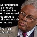 Stop complaining about greed | I have never understood why it is "greed" to want to keep the money you have earned; but not greed to want to take somebody else's money. -Thomas Sowell | image tagged in thomas sowell,economics,greed,tax cuts,memes | made w/ Imgflip meme maker