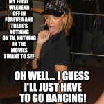 Last Laugh | MY FIRST WEEKEND OFF IN FOREVER AND THERE'S NOTHING ON TV, NOTHING IN THE MOVIES I WANT TO SEE; OH WELL... I GUESS I'LL JUST HAVE TO GO DANCING! | image tagged in last laugh | made w/ Imgflip meme maker