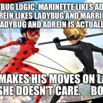 Wtf literally makes no sense  | LADYBUG LOGIC: MARINETTE LIKES ADREIN BUT ADREIN LIKES LADYBUG AND MARRINETTE IS SECRETLY LADYBUG AND ADREIN IS ACTUALLY CAT NOIR; AND HE MAKES HIS MOVES ON LADYBUG BUT SHE DOESN'T CARE.     BOI WTF | image tagged in miraculous ladybug | made w/ Imgflip meme maker
