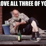 homeless man drinking | I LOVE ALL THREE OF YOU | image tagged in homeless man drinking | made w/ Imgflip meme maker