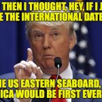 Can he do that?! | AND THEN I THOUGHT, HEY, IF I JUST MOVE THE INTERNATIONAL DATE LINE; TO THE US EASTERN SEABOARD, THEN AMERICA WOULD BE FIRST EVERY DAY! | image tagged in donald trump,memes,america first | made w/ Imgflip meme maker