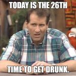 Al Bundy | TODAY IS THE 26TH; TIME TO GET DRUNK. | image tagged in al bundy | made w/ Imgflip meme maker