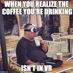 virtual reality guy | WHEN YOU REALIZE THE COFFEE YOU'RE DRINKING; ISN'T IN VR | image tagged in virtual reality guy | made w/ Imgflip meme maker