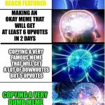 Expanding brain extended
 | MAKING AN AWESOME AND ORIGINAL MEME THAT CAN MAKE THE FRONT PAGE; MAKING A COOL AND ORIGINAL MEME THAT WILL REACH FEATURED; MAKING AN OKAY MEME THAT WILL GET AT LEAST 6 UPVOTES IN 2 DAYS; COPYING A VERY FAMOUS MEME THAT WILL GET A LOT OF DOWNVOTES BUT 5 UPVOTES; COPYING A VERY DUMB MEME THAT WILL GET ONLY ONE UPVOTE; COPYING THE WORST MEME EVER AND NOT EVEN SUBMITTING IT. | image tagged in expanding brain extended,expanding brain,memes,meme making,long meme | made w/ Imgflip meme maker