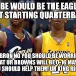 kobe and lebron | KOBE WOULD BE THE EAGLES NEXT STARTING QUARTERBACK; LEBRON NO YOU SHOULD BE WORRIED THAT UR BROWNS WILL BE 0-16 MAYBE YOU SHOULD HELP THEM! UR KING RIGHT | image tagged in kobe and lebron | made w/ Imgflip meme maker