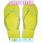 Flip Flops | LIFE IS BETTER; AT THE BEACH | image tagged in flip flops | made w/ Imgflip meme maker