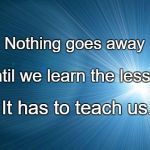 Life lesson | Nothing goes away; Until we learn the lesson; It has to teach us. | image tagged in life lesson | made w/ Imgflip meme maker