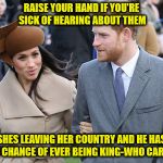 Prince Harry and Meghan Markle | RAISE YOUR HAND IF YOU'RE SICK OF HEARING ABOUT THEM; SHES LEAVING HER COUNTRY AND HE HAS NO CHANCE OF EVER BEING KING-WHO CARES! | image tagged in prince harry and meghan markle | made w/ Imgflip meme maker