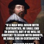 Francis Bacon  | “IF A MAN WILL BEGIN WITH CERTAINTIES, HE SHALL END IN DOUBTS; BUT IF HE WILL BE CONTENT TO BEGIN WITH DOUBTS, HE SHALL END IN CERTAINTIES.”; ― FRANCIS BACON | image tagged in francis bacon | made w/ Imgflip meme maker