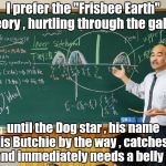 "Because the world is round it turns me on" - The Beatles | I prefer the "Frisbee Earth" theory , hurtling through the galaxy; until the Dog star , his name is Butchie by the way , catches it and immediately needs a belly rub | image tagged in bullshit professor,flat earthers,dumbass,what goes around comes around | made w/ Imgflip meme maker