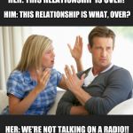 Argue | HER: THIS RELATIONSHIP IS OVER! HIM: THIS RELATIONSHIP IS WHAT, OVER? HER: WE'RE NOT TALKING ON A RADIO!! | image tagged in argue | made w/ Imgflip meme maker