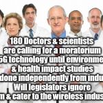 Doctors | 180 Doctors & scientists are calling for a moratorium on 5G technology until environmental & health impact studies are done independently from industry. Will legislators ignore them & cater to the wireless industry? | image tagged in doctors | made w/ Imgflip meme maker