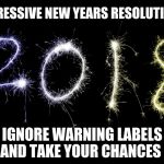 2018 | PROGRESSIVE NEW YEARS RESOLUTION # 1; IGNORE WARNING LABELS AND TAKE YOUR CHANCES | image tagged in 2018 | made w/ Imgflip meme maker