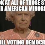 Queen Elizabeth not amused | LOOK AT ALL OF THOSE STILL POOR AMERICAN MINORITIES; STILL VOTING DEMOCRAT | image tagged in memes,democrats,democratic party,minorities,queen elizabeth,americans | made w/ Imgflip meme maker