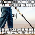 3D Printing,

Why cant you just let people do what they like and enjoy? Why do you need to control what people believe in? | MAKING BOOMSTICKS OUT OF METAL IN YOUR GARAGE, FOR PERSONAL USE : LEGAL! MAKING BOOMSTICKS OUT OF PLASTIC IN YOUR GARAGE, FOR PERSONAL USE: EVIL AND ILLEGAL? | image tagged in metal detector,3d printing,3d printed guns,law,law is on our side | made w/ Imgflip meme maker