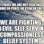 Evil belief | FOLKS, WE ARE NOT FIGHTING TRUMP OR PENCE OR RYAN OR THE GOP; WE ARE FIGHTING AN EVIL, SELF SERVING,  COMPASSIONLESS BELIEF SYSTEM | image tagged in political meme | made w/ Imgflip meme maker