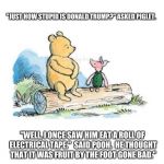 pooh and piglet sitting on a log | "JUST HOW STUPID IS DONALD TRUMP?" ASKED PIGLET. "WELL, I ONCE SAW HIM EAT A ROLL OF ELECTRICAL TAPE."  SAID POOH.  HE THOUGHT THAT IT WAS FRUIT BY THE FOOT GONE BAD." | image tagged in pooh and piglet sitting on a log | made w/ Imgflip meme maker