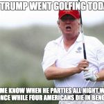 Trump Golfing | OH, TRUMP WENT GOLFING TODAY? LET ME KNOW WHEN HE PARTIES ALL NIGHT WITH BEYONCE WHILE FOUR AMERICANS DIE IN BENGHAZI. | image tagged in trump golfing | made w/ Imgflip meme maker