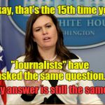 Sarah Huckabee Sanders & White House "Journalists"
 | Okay, that's the 15th time you; "Journalists" have asked the same question. My answer is still the same. | image tagged in sarah huckabee sanders,white house media,daily briefing | made w/ Imgflip meme maker