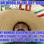 Mexican word of the day | MEXICAN WORD OF THE DAY: BROCHURE; MY HOMBRE ASKED ME IF HE COULD BUM A CIGARETTE AND I'M LIKE, "YEAH, BROCHURE, OF COURSE, ANY TIME MANG!" | image tagged in mexican word of the day | made w/ Imgflip meme maker