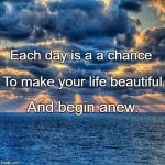 New Day | Each day is a a chance; To make your life beautiful; And begin anew. | image tagged in new day | made w/ Imgflip meme maker