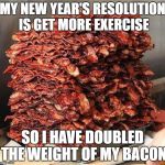 Stacks on bacon stacks | MY NEW YEAR'S RESOLUTION IS GET MORE EXERCISE; SO I HAVE DOUBLED THE WEIGHT OF MY BACON | image tagged in stacks on bacon stacks | made w/ Imgflip meme maker