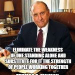 Thomas S Monson | ELIMINATE THE WEAKNESS OF ONE STANDING ALONE AND SUBSTITUTE FOR IT THE STRENGTH OF PEOPLE WORKING TOGETHER; THOMAS S. MONSON | image tagged in thomas s monson | made w/ Imgflip meme maker