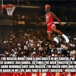 Michael Jordan | I'VE MISSED MORE THAN 9,000 SHOTS IN MY CAREER. I'VE LOST ALMOST 300 GAMES. 26 TIMES I'VE BEEN TRUSTED TO TAKE THE GAME WINNING SHOT AND MISSED. I'VE FAILED OVER AND OVER AND OVER AGAIN IN MY LIFE. AND THAT IS WHY I SUCCEED. - MICHAEL JORDAN | image tagged in michael jordan | made w/ Imgflip meme maker