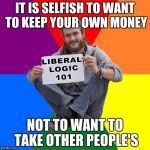 Liberal Logic | IT IS SELFISH TO WANT TO KEEP YOUR OWN MONEY; NOT TO WANT TO TAKE OTHER PEOPLE'S | image tagged in liberal logic | made w/ Imgflip meme maker