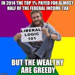 Liberal Logic | IN 2014 THE TOP 1% PAYED FOR ALMOST HALF OF THE FEDERAL INCOME TAX; BUT THE WEALTHY ARE GREEDY | image tagged in liberal logic,liberals,stupid liberals | made w/ Imgflip meme maker