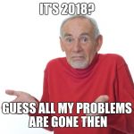 I'm back baby | IT'S 2018? GUESS ALL MY PROBLEMS ARE GONE THEN | image tagged in i guess i'll die then | made w/ Imgflip meme maker