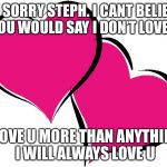 I love you | IM SORRY STEPH. I CANT BELIEVE YOU WOULD SAY I DON’T LOVE U; I LOVE U MORE THAN ANYTHING I WILL ALWAYS LOVE U | image tagged in i love you | made w/ Imgflip meme maker