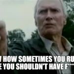 Clint Eastwood Gran Torino spooks gun | YOU KNOW HOW SOMETIMES YOU RUN ACROSS SOMEONE YOU SHOULDN'T HAVE F****D WITH? | image tagged in clint eastwood gran torino spooks gun | made w/ Imgflip meme maker
