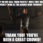Negan-Wait | AND WHY DO WE CALL THEM PANTS?  DOES THAT MEAN EACH LEG IS A PANT?  WHO IS THE GENIUS WHO THOUGHT OF THIS? THANK YOU!  YOU'VE BEEN A GREAT CROWD! | image tagged in negan-wait | made w/ Imgflip meme maker