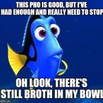 dory forgets | THIS PHO IS GOOD, BUT I'VE HAD ENOUGH AND REALLY NEED TO STOP; OH LOOK, THERE'S STILL BROTH IN MY BOWL | image tagged in dory forgets,memes | made w/ Imgflip meme maker