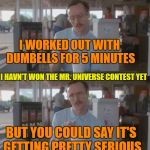 Kip Pretty Serious | I WORKED OUT WITH DUMBELLS FOR 5 MINUTES; I HAVN'T WON THE MR. UNIVERSE CONTEST YET; BUT YOU COULD SAY IT'S GETTING PRETTY SERIOUS | image tagged in kip pretty serious | made w/ Imgflip meme maker