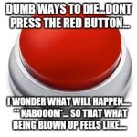 Big Red Button | DUMB WAYS TO DIE...DONT PRESS THE RED BUTTON... I WONDER WHAT WILL HAPPEN....  ** KABOOOM*... SO THAT WHAT BEING BLOWN UP FEELS LIKE.... | image tagged in big red button | made w/ Imgflip meme maker