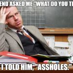 Teacher thinking | MY FRIEND ASKED ME "WHAT DO YOU TEACH?"; I TOLD HIM, "ASSHOLES." | image tagged in teacher thinking | made w/ Imgflip meme maker