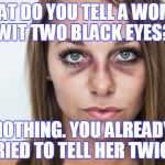 black eyes | WHAT DO YOU TELL A WOMAN WIT TWO BLACK EYES? NOTHING. YOU ALREADY TRIED TO TELL HER TWICE. | image tagged in black eyes | made w/ Imgflip meme maker