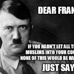 Am I wrong? | DEAR FRANCE:; IF YOU HADN'T LET ALL THOSE MUSLIMS INTO YOUR COUNTRY, NONE OF THIS WOULD BE HAPPENING. JUST SAYIN'! | image tagged in hitler,france,muslims,european union,just sayin',immigration | made w/ Imgflip meme maker
