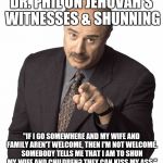 Dr Phil | DR. PHIL ON JEHOVAH'S WITNESSES & SHUNNING; "IF I GO SOMEWHERE AND MY WIFE AND FAMILY AREN'T WELCOME, THEN I'M NOT WELCOME. SOMEBODY TELLS ME THAT I AM TO SHUN MY WIFE AND CHILDREN? THEY CAN KISS MY ASS." | image tagged in dr phil | made w/ Imgflip meme maker